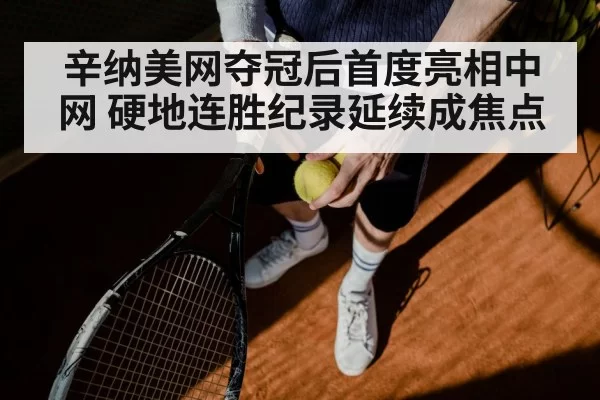 辛纳美网夺冠后首度亮相中网 硬地连胜纪录延续成焦点