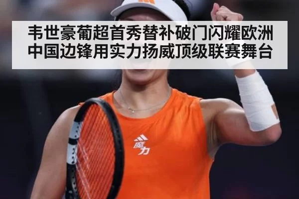 韦世豪葡超首秀替补破门闪耀欧洲 中国边锋用实力扬威顶级联赛舞台