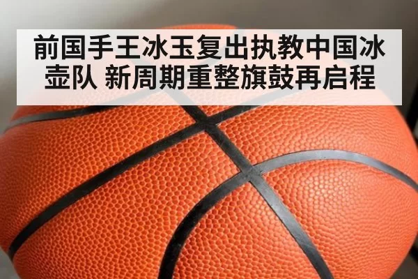 前国手王冰玉复出执教中国冰壶队 新周期重整旗鼓再启程