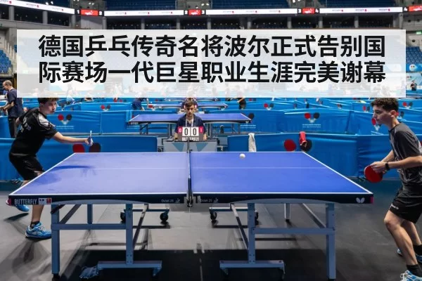 德国乒乓传奇名将波尔正式告别国际赛场一代巨星职业生涯完美谢幕